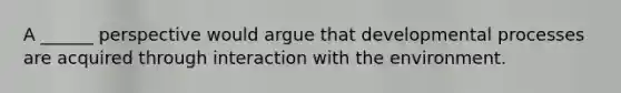 A ______ perspective would argue that developmental processes are acquired through interaction with the environment.