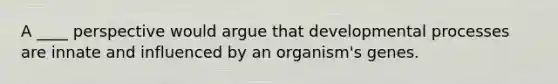 A ____ perspective would argue that developmental processes are innate and influenced by an organism's genes.