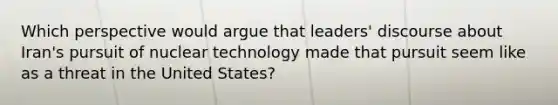 Which perspective would argue that leaders' discourse about Iran's pursuit of nuclear technology made that pursuit seem like as a threat in the United States?