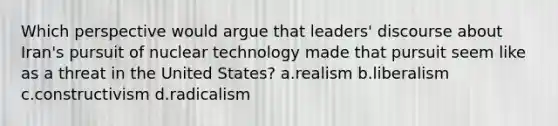 Which perspective would argue that leaders' discourse about Iran's pursuit of nuclear technology made that pursuit seem like as a threat in the United States? a.realism b.liberalism c.constructivism d.radicalism