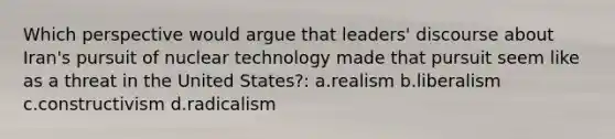 Which perspective would argue that leaders' discourse about Iran's pursuit of nuclear technology made that pursuit seem like as a threat in the United States?: a.realism b.liberalism c.constructivism d.radicalism