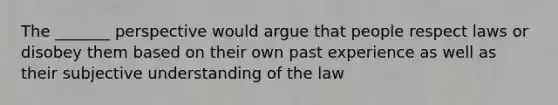 The _______ perspective would argue that people respect laws or disobey them based on their own past experience as well as their subjective understanding of the law