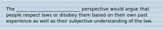 The ____________________________ perspective would argue that people respect laws or disobey them based on their own past experience as well as their subjective understanding of the law.