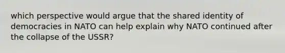 which perspective would argue that the shared identity of democracies in NATO can help explain why NATO continued after the collapse of the USSR?