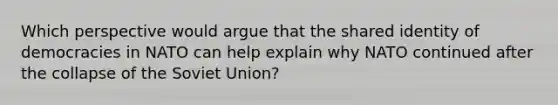 Which perspective would argue that the shared identity of democracies in NATO can help explain why NATO continued after the collapse of the Soviet Union?