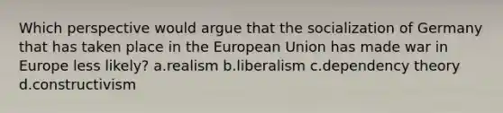 Which perspective would argue that the socialization of Germany that has taken place in the European Union has made war in Europe less likely? a.realism b.liberalism c.dependency theory d.constructivism