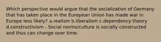 Which perspective would argue that the socialization of Germany that has taken place in the European Union has made war in Europe less likely? a.realism b.liberalism c.dependency theory d.constructivism - Social norms/culture is socially constructed and thus can change over time.