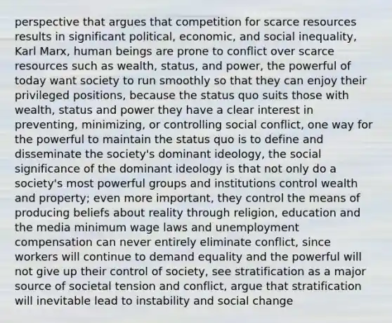 perspective that argues that competition for scarce resources results in significant political, economic, and social inequality, Karl Marx, human beings are prone to conflict over scarce resources such as wealth, status, and power, the powerful of today want society to run smoothly so that they can enjoy their privileged positions, because the status quo suits those with wealth, status and power they have a clear interest in preventing, minimizing, or controlling social conflict, one way for the powerful to maintain the status quo is to define and disseminate the society's dominant ideology, the social significance of the dominant ideology is that not only do a society's most powerful groups and institutions control wealth and property; even more important, they control the means of producing beliefs about reality through religion, education and the media <a href='https://www.questionai.com/knowledge/k1glT6Xv0Z-minimum-wage' class='anchor-knowledge'>minimum wage</a> laws and unemployment compensation can never entirely eliminate conflict, since workers will continue to demand equality and the powerful will not give up their control of society, see stratification as a major source of societal tension and conflict, argue that stratification will inevitable lead to instability and <a href='https://www.questionai.com/knowledge/kdQZG97efQ-social-change' class='anchor-knowledge'>social change</a>