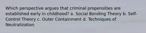 Which perspective argues that criminal propensities are established early in childhood? a. Social Bonding Theory b. Self-Control Theory c. Outer Containment d. Techniques of Neutralization