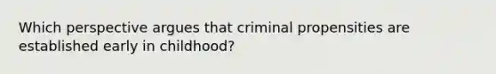 Which perspective argues that criminal propensities are established early in childhood?