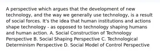 A perspective which argues that the development of new technology, and the way we generally use technology, is a result of social forces. It's the idea that human institutions and actions shape technology - as opposed to technology shaping humans and human action. A. Social Construction of Technology Perspective B. Social Shaping Perspective C. Technological Determinism Perspective D. Social Model of Control Perspective