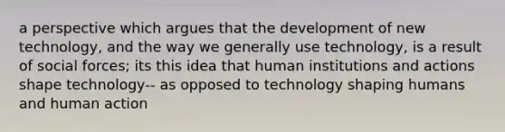 a perspective which argues that the development of new technology, and the way we generally use technology, is a result of social forces; its this idea that human institutions and actions shape technology-- as opposed to technology shaping humans and human action