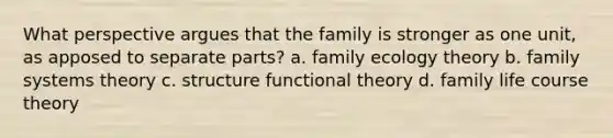 What perspective argues that the family is stronger as one unit, as apposed to separate parts? a. family ecology theory b. family systems theory c. structure functional theory d. family life course theory