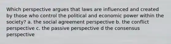 Which perspective argues that laws are influenced and created by those who control the political and economic power within the society? a. the social agreement perspective b. the conflict perspective c. the passive perspective d the consensus perspective