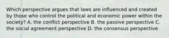 Which perspective argues that laws are influenced and created by those who control the political and economic power within the society? A. the conflict perspective B. the passive perspective C. the social agreement perspective D. the consensus perspective