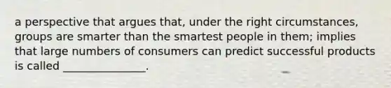 a perspective that argues that, under the right circumstances, groups are smarter than the smartest people in them; implies that large numbers of consumers can predict successful products is called _______________.