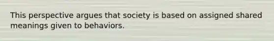 This perspective argues that society is based on assigned shared meanings given to behaviors.