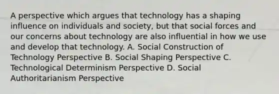 A perspective which argues that technology has a shaping influence on individuals and society, but that social forces and our concerns about technology are also influential in how we use and develop that technology. A. Social Construction of Technology Perspective B. Social Shaping Perspective C. Technological Determinism Perspective D. Social Authoritarianism Perspective