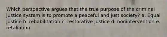 Which perspective argues that the true purpose of the criminal justice system is to promote a peaceful and just society?​ a. Equal justice b. rehabilitation c. restorative justice d. nonintervention e. retaliation