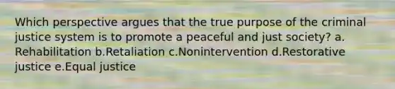 Which perspective argues that the true purpose of the criminal justice system is to promote a peaceful and just society?​ a.​Rehabilitation b.​Retaliation c.​Nonintervention d.​Restorative justice e.​Equal justice