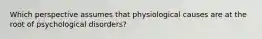 Which perspective assumes that physiological causes are at the root of psychological disorders?