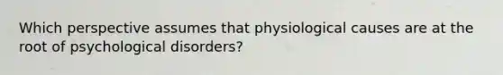 Which perspective assumes that physiological causes are at the root of psychological disorders?