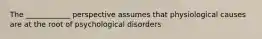 The ____________ perspective assumes that physiological causes are at the root of psychological disorders