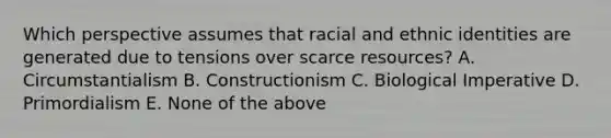 Which perspective assumes that racial and ethnic identities are generated due to tensions over scarce resources? A. Circumstantialism B. Constructionism C. Biological Imperative D. Primordialism E. None of the above