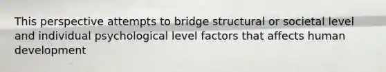 This perspective attempts to bridge structural or societal level and individual psychological level factors that affects human development