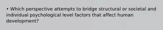 • Which perspective attempts to bridge structural or societal and individual psychological level factors that affect human development?