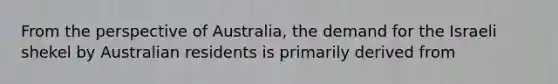 From the perspective of Australia​, the demand for the Israeli shekel by Australian residents is primarily derived from