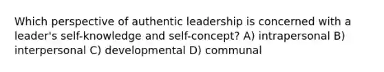 Which perspective of authentic leadership is concerned with a leader's self-knowledge and self-concept? A) intrapersonal B) interpersonal C) developmental D) communal