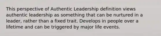 This perspective of Authentic Leadership definition views authentic leadership as something that can be nurtured in a leader, rather than a fixed trait. Develops in people over a lifetime and can be triggered by major life events.