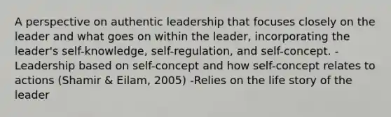 A perspective on authentic leadership that focuses closely on the leader and what goes on within the leader, incorporating the leader's self-knowledge, self-regulation, and self-concept. -Leadership based on self-concept and how self-concept relates to actions (Shamir & Eilam, 2005) -Relies on the life story of the leader