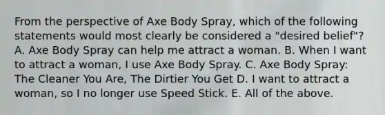 From the perspective of Axe Body Spray, which of the following statements would most clearly be considered a "desired belief"? A. Axe Body Spray can help me attract a woman. B. When I want to attract a woman, I use Axe Body Spray. C. Axe Body Spray: The Cleaner You Are, The Dirtier You Get D. I want to attract a woman, so I no longer use Speed Stick. E. All of the above.