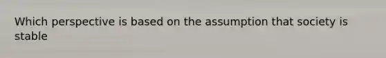 Which perspective is based on the assumption that society is stable