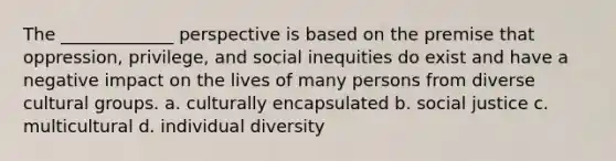 The _____________ perspective is based on the premise that oppression, privilege, and social inequities do exist and have a negative impact on the lives of many persons from diverse cultural groups. a. culturally encapsulated b. <a href='https://www.questionai.com/knowledge/kXRPKlQ9NQ-social-justice' class='anchor-knowledge'>social justice</a> c. multicultural d. individual diversity