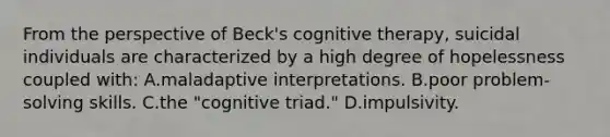 From the perspective of Beck's cognitive therapy, suicidal individuals are characterized by a high degree of hopelessness coupled with: A.maladaptive interpretations. B.poor problem-solving skills. C.the "cognitive triad." D.impulsivity.