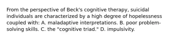 From the perspective of Beck's cognitive therapy, suicidal individuals are characterized by a high degree of hopelessness coupled with: A. maladaptive interpretations. B. poor problem-solving skills. C. the "cognitive triad." D. impulsivity.