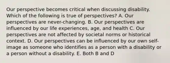 Our perspective becomes critical when discussing disability. Which of the following is true of perspectives? A. Our perspectives are never-changing. B. Our perspectives are influenced by our life experiences, age, and health C. Our perspectives are not affected by societal norms or historical context. D. Our perspectives can be influenced by our own self-image as someone who identifies as a person with a disability or a person without a disability. E. Both B and D