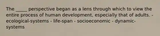 The _____ perspective began as a lens through which to view the entire process of human development, especially that of adults. - ecological-systems - life-span - socioeconomic - dynamic-systems