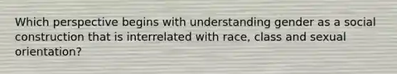 Which perspective begins with understanding gender as a social construction that is interrelated with race, class and sexual orientation?