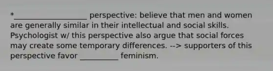 *___________________ perspective: believe that men and women are generally similar in their intellectual and social skills. Psychologist w/ this perspective also argue that social forces may create some temporary differences. --> supporters of this perspective favor __________ feminism.