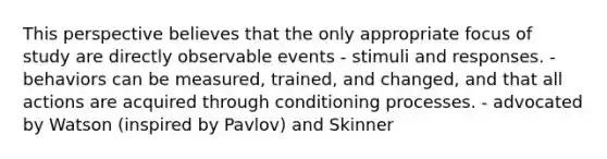 This perspective believes that the only appropriate focus of study are directly observable events - stimuli and responses. - behaviors can be measured, trained, and changed, and that all actions are acquired through conditioning processes. - advocated by Watson (inspired by Pavlov) and Skinner