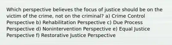 Which perspective believes the focus of justice should be on the victim of the crime, not on the criminal? a) Crime Control Perspective b) Rehabilitation Perspective c) Due Process Perspective d) Nonintervention Perspective e) Equal Justice Perspective f) Restorative Justice Perspective