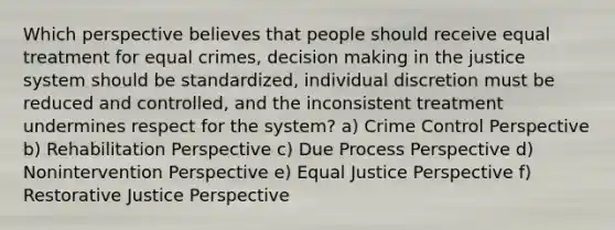 Which perspective believes that people should receive equal treatment for equal crimes, decision making in the justice system should be standardized, individual discretion must be reduced and controlled, and the inconsistent treatment undermines respect for the system? a) Crime Control Perspective b) Rehabilitation Perspective c) Due Process Perspective d) Nonintervention Perspective e) Equal Justice Perspective f) Restorative Justice Perspective