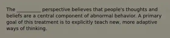 The __________ perspective believes that people's thoughts and beliefs are a central component of abnormal behavior. A primary goal of this treatment is to explicitly teach new, more adaptive ways of thinking.