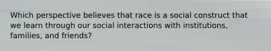 Which perspective believes that race is a social construct that we learn through our social interactions with institutions, families, and friends?