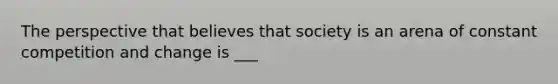 The perspective that believes that society is an arena of constant competition and change is ___