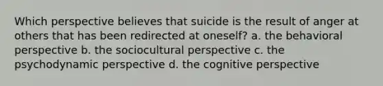 Which perspective believes that suicide is the result of anger at others that has been redirected at oneself? a. the behavioral perspective b. the sociocultural perspective c. the psychodynamic perspective d. the cognitive perspective